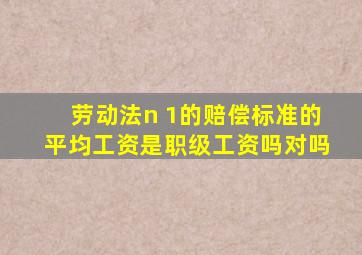 劳动法n 1的赔偿标准的平均工资是职级工资吗对吗
